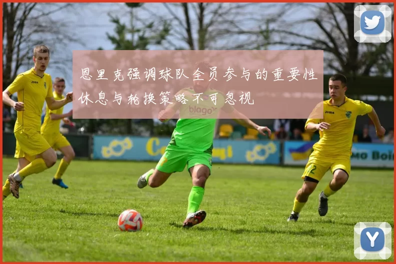 恩里克强调球队全员参与的重要性休息与轮换策略不可忽视