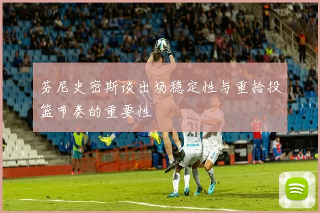 芬尼史密斯谈出场稳定性与重拾投篮节奏的重要性