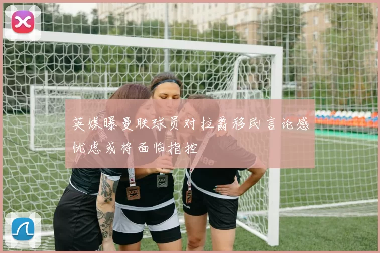英媒曝曼联球员对拉爵移民言论感忧虑或将面临指控