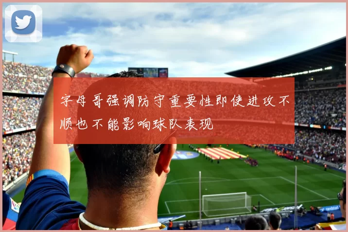 字母哥强调防守重要性即使进攻不顺也不能影响球队表现