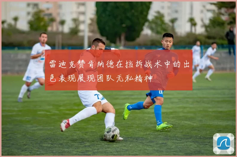 雷迪克赞肯纳德在挡拆战术中的出色表现展现团队无私精神
