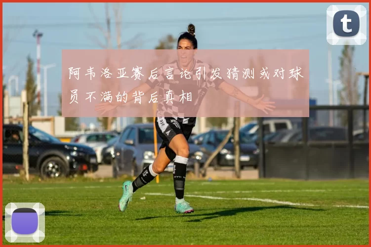 阿韦洛亚赛后言论引发猜测或对球员不满的背后真相