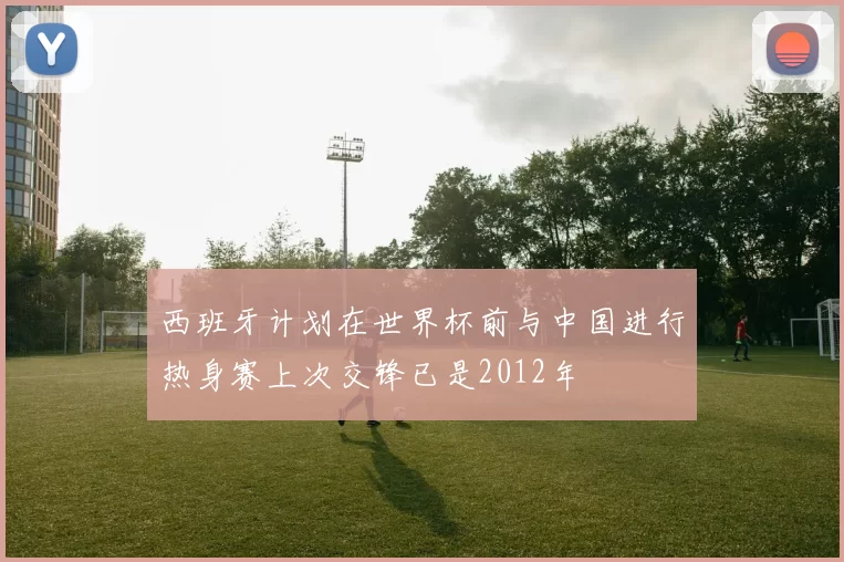 西班牙计划在世界杯前与中国进行热身赛上次交锋已是2012年