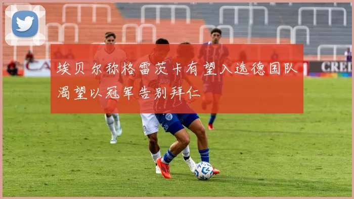 埃贝尔称格雷茨卡有望入选德国队渴望以冠军告别拜仁