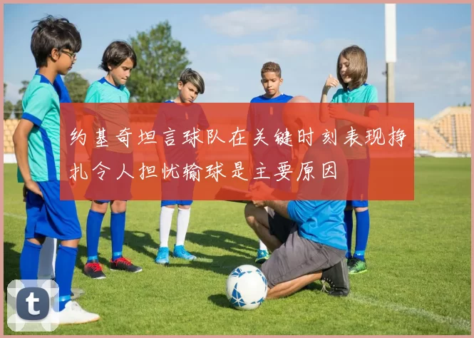 约基奇坦言球队在关键时刻表现挣扎令人担忧输球是主要原因