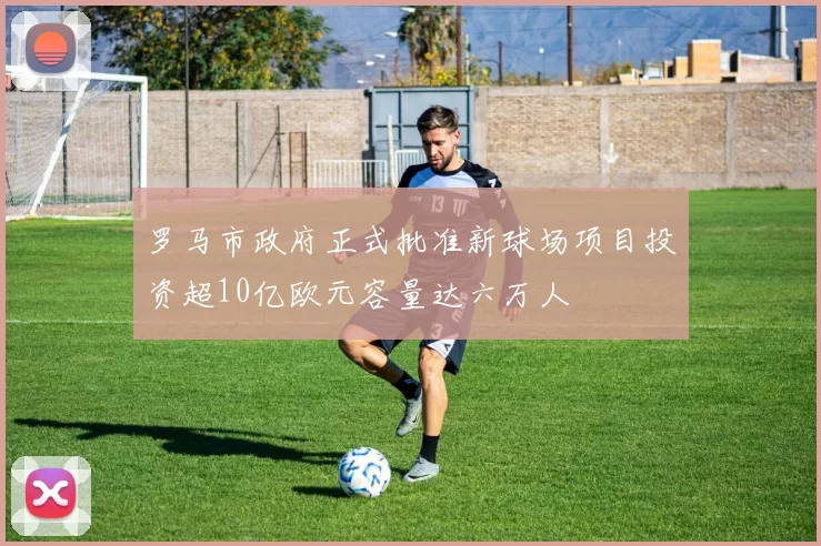 罗马市政府正式批准新球场项目投资超10亿欧元容量达六万人