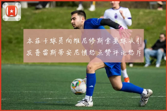 本菲卡球员向维尼修斯索要球衣引发普雷斯蒂安尼愤怒点赞评论怒斥队友
