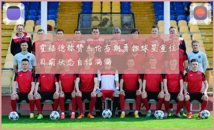 霍福德称赞杰伦布朗勇担球星重任目前状态自信满满