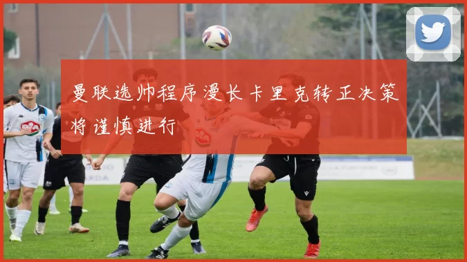 曼联选帅程序漫长卡里克转正决策将谨慎进行