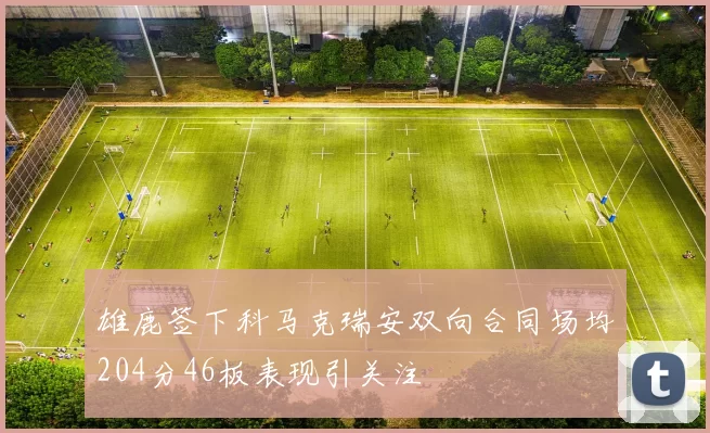 雄鹿签下科马克瑞安双向合同场均204分46板表现引关注