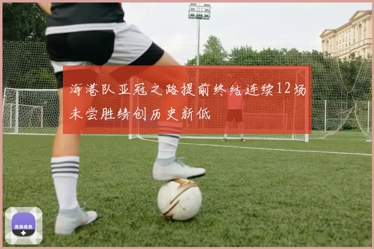 海港队亚冠之路提前终结连续12场未尝胜绩创历史新低