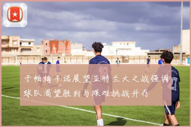 于帕梅卡诺展望亚特兰大之战强调球队渴望胜利与艰难挑战并存