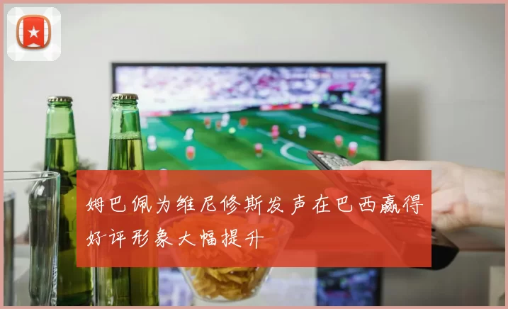 姆巴佩为维尼修斯发声在巴西赢得好评形象大幅提升