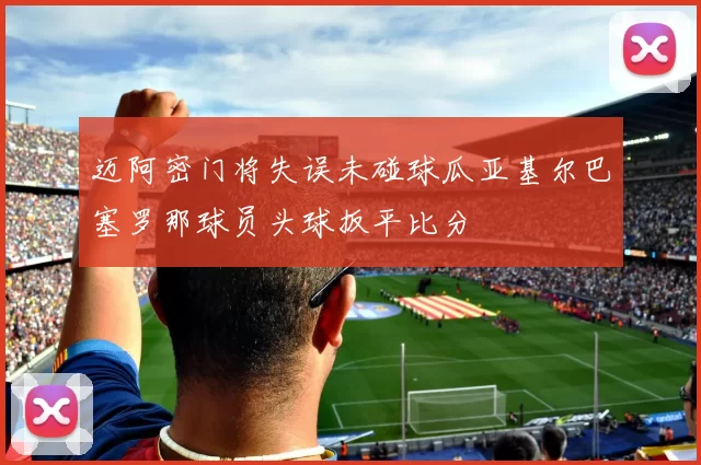 迈阿密门将失误未碰球瓜亚基尔巴塞罗那球员头球扳平比分