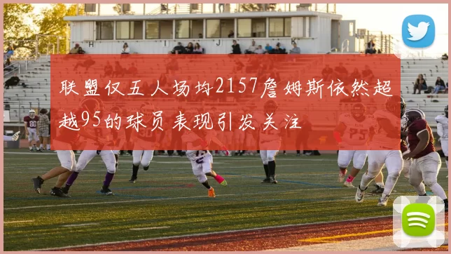 联盟仅五人场均2157詹姆斯依然超越95的球员表现引发关注
