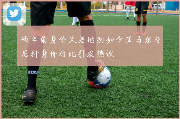 两年前身价天差地别如今亚马尔与尼科身价对比引发热议