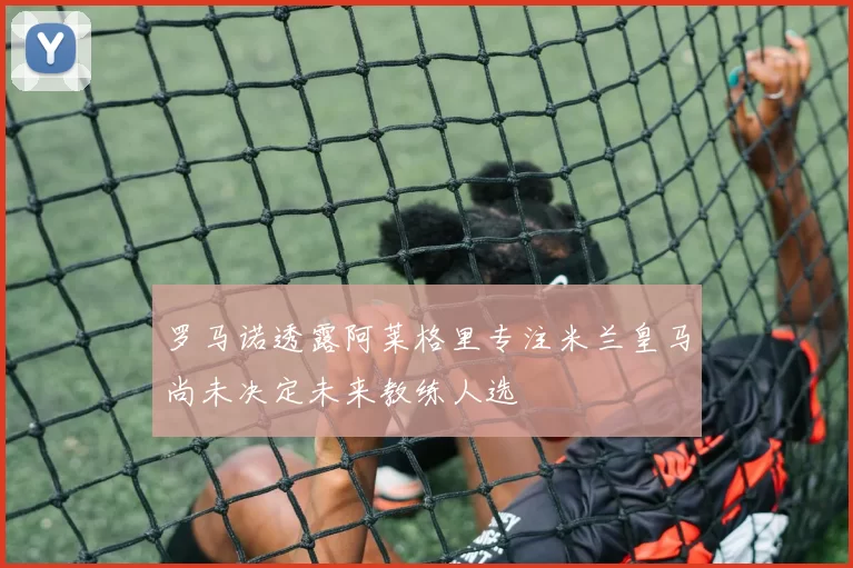罗马诺透露阿莱格里专注米兰皇马尚未决定未来教练人选