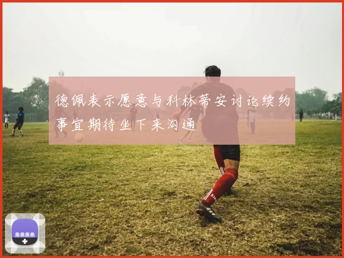 德佩表示愿意与科林蒂安讨论续约事宜期待坐下来沟通