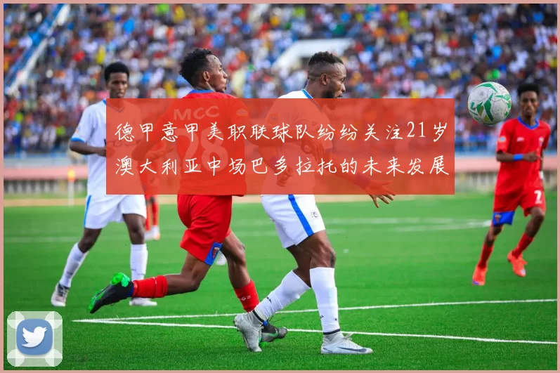 德甲意甲美职联球队纷纷关注21岁澳大利亚中场巴多拉托的未来发展