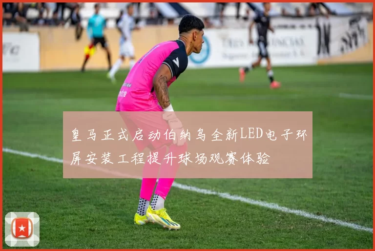皇马正式启动伯纳乌全新LED电子环屏安装工程提升球场观赛体验