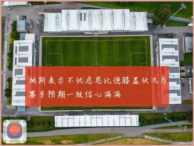 纳斯表示不忧虑恩比德膝盖状况与赛季预期一致信心满满