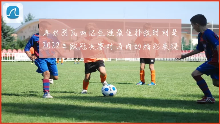 库尔图瓦回忆生涯最佳扑救时刻是2022年欧冠决赛对马内的精彩表现