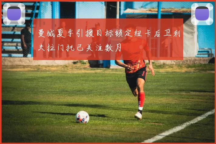 曼城夏季引援目标锁定纽卡后卫利夫拉门托已关注数月