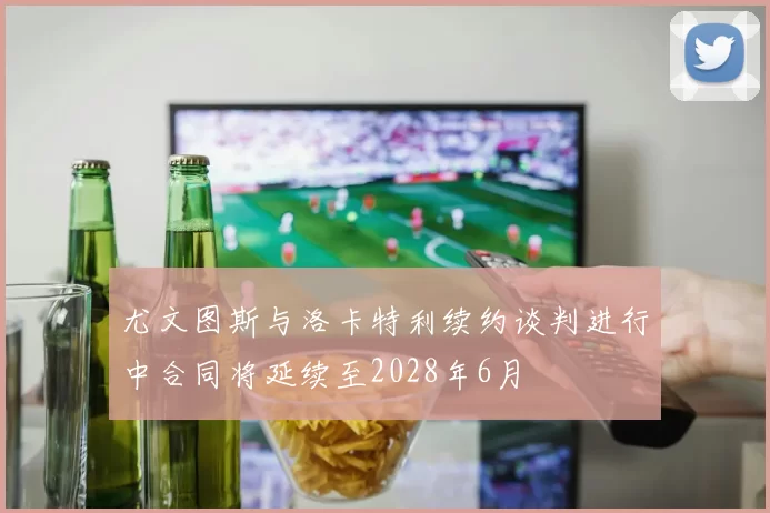 尤文图斯与洛卡特利续约谈判进行中合同将延续至2028年6月