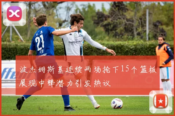 波杰姆斯基连续两场抢下15个篮板展现中锋潜力引发热议