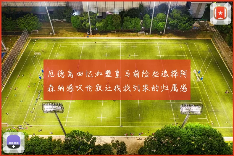 厄德高回忆加盟皇马前险些选择阿森纳感叹伦敦让我找到家的归属感