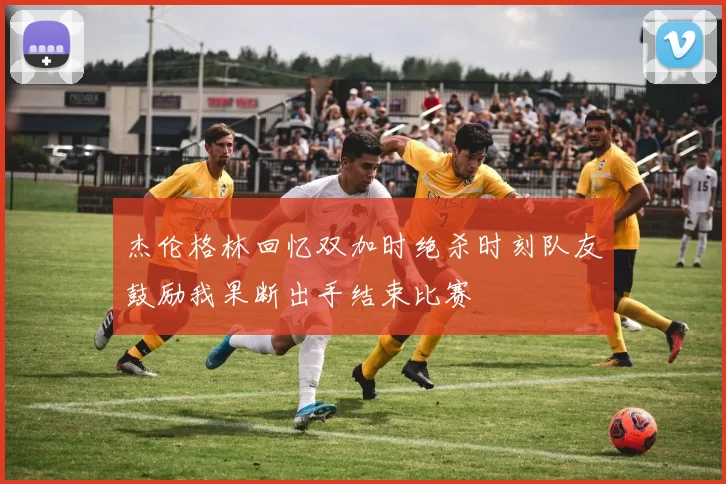 杰伦格林回忆双加时绝杀时刻队友鼓励我果断出手结束比赛