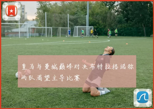 皇马与曼城巅峰对决布特拉格诺称两队渴望主导比赛