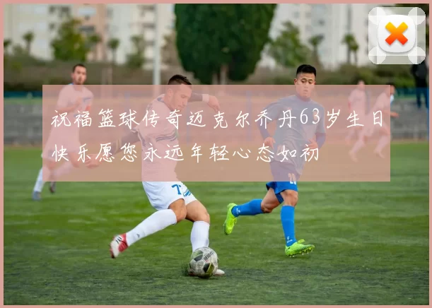 祝福篮球传奇迈克尔乔丹63岁生日快乐愿您永远年轻心态如初